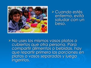 Cuando estés enfermo, evitá saludar con un beso. No uses los mismos vasos platos o cubiertos que otra persona. Para compartir alimentos o bebidas, hay que repartir primero las porciones en platos o vasos separados y luego ingerirlos. 