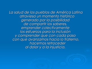 La salud de los pueblos de América Latina atraviesa un momento histórico  generado por la posibilidad  de compartir los saberes,  emprender colectivamente  los esfuerzos para la inclusión  y comprender que con cada paso  con que avanzamos hacia lo fraterno, hacemos retroceder al dolor y a la injusticia.  
