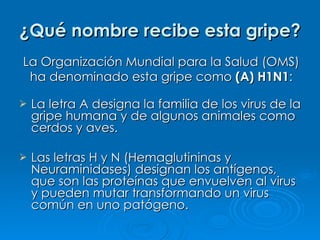 ¿Qué nombre recibe esta gripe? La letra A designa la familia de los virus de la gripe humana y de algunos animales como cerdos y aves. Las letras H y N (Hemaglutininas y Neuraminidases) designan los antígenos, que son las proteínas que envuelven al virus y pueden mutar transformando un virus común en uno patógeno. La Organización Mundial para la Salud (OMS) ha denominado esta gripe como  (A) H1N1 : 