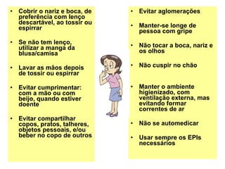Cobrir o nariz e boca, de preferência com lenço descartável, ao tossir ou espirrar Se não tem lenço, utilizar a manga da blusa/camisa Lavar as mãos depois de tossir ou espirrar Evitar cumprimentar: com a mão ou com beijo, quando estiver doente Evitar compartilhar copos, pratos, talheres, objetos pessoais, e/ou beber no copo de outros Evitar aglomerações Manter-se longe de pessoa com gripe Não tocar a boca, nariz e os olhos Não cuspir no chão Manter o ambiente higienizado, com ventilação externa, mas evitando formar correntes de ar Não se automedicar Usar sempre os EPIs necessários 