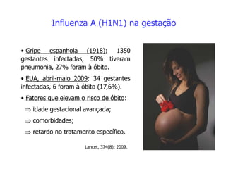 Influenza A (H1N1) na gestação
• Gripe espanhola (1918): 1350
gestantes infectadas, 50% tiveram
pneumonia, 27% foram à óbito.
• EUA, abril-maio 2009: 34 gestantes
infectadas, 6 foram à óbito (17,6%).
• Fatores que elevam o risco de óbito:
 idade gestacional avançada;
 comorbidades;
 retardo no tratamento específico.
Lancet, 374(8): 2009.
 