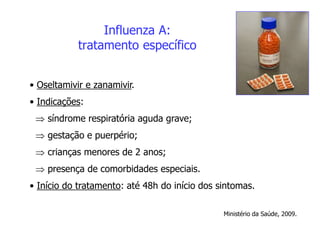 Influenza A:
tratamento específico
• Oseltamivir e zanamivir.
• Indicações:
 síndrome respiratória aguda grave;
 gestação e puerpério;
 crianças menores de 2 anos;
 presença de comorbidades especiais.
• Início do tratamento: até 48h do início dos sintomas.
Ministério da Saúde, 2009.
 