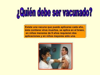 Existe una vacuna que puede aplicarse cada año,
Existe una vacuna que puede aplicarse cada año,
ésta contiene virus muertos, se aplica en el brazo,
ésta contiene virus muertos, se aplica en el brazo,
en niños menores de 9 años requieren dos
en niños menores de 9 años requieren dos
aplicaciones y en niños mayores sólo una.
aplicaciones y en niños mayores sólo una.

 
