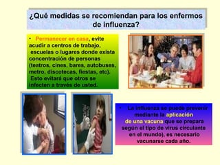 ¿Qué medidas se recomiendan para los enfermos
¿Qué medidas se recomiendan para los enfermos
de influenza?
de influenza?
• Permanecer en casa, evite
acudir a centros de trabajo,
escuelas o lugares donde exista
concentración de personas
(teatros, cines, bares, autobuses,
metro, discotecas, fiestas, etc).
Esto evitará que otros se
infecten a través de usted.

•

La influenza se puede prevenir
mediante la aplicación
de una vacuna que se prepara
según el tipo de virus circulante
en el mundo), es necesario
vacunarse cada año.

 