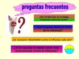 ¿Es verdad que se contagia
¿Es verdad que se contagia
comiendo carne de cerdo?
comiendo carne de cerdo?

¿ Qué órganos afecta el virus
¿ Qué órganos afecta el virus
de la influenza?
de la influenza?
¿Es necesario vacunarse contra la influenza cada año?
¿Es necesario vacunarse contra la influenza cada año?

¿Si te vacunas no debes tomar más
¿Si te vacunas no debes tomar más
precauciones contra la influenza?
precauciones contra la influenza?

 