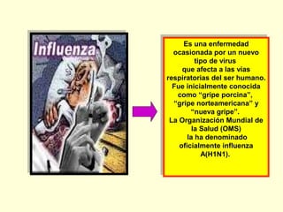 Es una enfermedad
Es una enfermedad
ocasionada por un nuevo
ocasionada por un nuevo
tipo de virus
tipo de virus
que afecta a las vías
que afecta a las vías
respiratorias del ser humano.
respiratorias del ser humano.
Fue inicialmente conocida
Fue inicialmente conocida
como “gripe porcina”,
como “gripe porcina”,
“gripe norteamericana” y
“gripe norteamericana” y
“nueva gripe”.
“nueva gripe”.
La Organización Mundial de
La Organización Mundial de
la Salud (OMS)
la Salud (OMS)
la ha denominado
la ha denominado
oficialmente influenza
oficialmente influenza
A(H1N1).
A(H1N1).

 