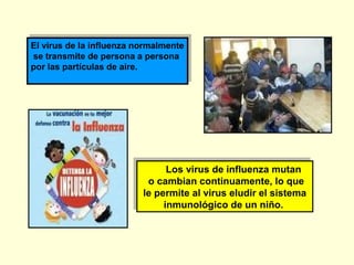 El virus de la influenza normalmente
El virus de la influenza normalmente
se transmite de persona a persona
se transmite de persona a persona
por las partículas de aire.
por las partículas de aire.

Los virus de influenza mutan
Los virus de influenza mutan
o cambian continuamente, lo que
o cambian continuamente, lo que
le permite al virus eludir el sistema
le permite al virus eludir el sistema
inmunológico de un niño.
inmunológico de un niño.

 