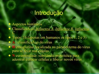 Introdução  Aspectos históricos Classificação:  Influenza A ,  Influenza B ,  Influenza C Tipos: 16 (apenas em humanos os tipos 1, 2 e 3) A  :   classificação do vírus H  emoglutina: localizada na parte externa do vírus para se fixar nas células  N  euraminidase: substância proteitéica para adentrar e atacar células e liberar novos vírus 