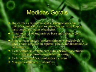 Medidas Gerais  Higienizar as mãos com água e sabonete antes das refeições, antes de tocar os olhos, boca e nariz  E  após tossir, espirrar ou usar o banheiro  Evitar tocar os olhos, nariz ou boca após contato com superfícies; Proteger com lenços (preferencialmente descartáveis) a boca e nariz ao tossir ou espirrar, para evitar disseminação de aerossóis; Evitar entrar em contato com outras pessoas suscetíveis. Caso não seja possível, usar máscaras cirúrgicas; Evitar aglomerações e ambientes fechados Manter os ambientes ventilados; 