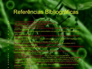 Referências Bibliográficas ↑   G1 Entenda como a gripe suína se espalha entre humanos ↑   Tamiflu parece ser efetivo contra gripe suína, diz  OMs .JC  Online , 25 de abril de 2009. Acesso em 01 de maio de 2009. ↑   Nova Escola - Plano de aula sobre Gripe Suína ↑   O Globo. " OMS muda o nome oficial da epidemia de gripe para 'influenza A (H1N1)' ". .  (página da notícia visitada em 01/05/2009) ↑  8,0   8,1   Operamundi : Criadores de porcos temem prejuízo com gripe suína (página da notícia visitada em 29/04/2009) ↑   AFP, 28 de Abril de 2009  OIE (Organização Mundial da Saúde Animal) diz que não há provas para atribuir a gripe suína aos porcos  (página da notícia visitada em 01/05/2009) ↑   Midiamais  Cadeia produtiva diz que é "influenza norte-americana" e não "gripe do suíno" (página da notícia visitada em 29/04/2009) ↑   V Trifonov, H Khiabanian, B Greenbaum, R Rabadan (30 April 2009).  " The origin of the recent swine influenza A(H1N1) virus infecting humans ".  Eurosurveillance   4  (17). ↑   Maria Zampaglione (April 29, 2009).  Press Release: A/H1N1 influenza like human illness in Mexico and the USA: OIE statement .  World   Organisation  for Animal  Health . Página visitada em April 29, 2009. ↑   AFP, 28 de Abril de 2009  OIE (Organização Mundial da Saúde Animal) diz que não há provas para atribuir a gripe suína aos porcos  (página da notícia visitada em 01/05/2009) ↑   Swine influenza   World Health Organization  27 April 2009 ↑   Influenza A(H1N1) frequently asked questions .  Who.int. Página visitada em 2009-05-07. ↑   Influenza  pandemic   alert   raised   from   phase  4 to 5  - Declaração da  OMS  em 29 de abril de 2009  ( em inglês ) ↑   G1  Entenda como a gripe suína se espalha entre humanos (página da notícia visitada em 29/04/2009) ↑   Notícias Terra  Japão tenta encontrar vacina contra gripe suína  (página da notícia visitada em 28/04/2009) ↑   INFO Online, 30 de abril de 2009  "Brasil ajuda criar vacina contra gripe suína", por Guilherme  Pavarin ↑   Estadão  Vacina atual não protege contra gripe suína, dizem especialistas  (página da notícia visitada em 28/04/2009) ↑   Agência Estado , 18 de maio de 2009.  País conclui primeiras  sequências  genéticas do A (H1N1) 