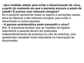 - Que medidas adotar para evitar a disseminação do vírus, a partir do momento em que o paciente procura o posto de saúde? É preciso usar máscara cirúrgica? Se o paciente apresentar tosse ou espirro e secreções nasais, deve-se oferecer a ele máscara cirúrgica, para evitar a transmissão a outras pessoas. - A pessoa assintomática pode transmitir o vírus? Sim. É importante lembrar que as medidas de higiene respiratória e pessoal devem ser praticadas independentemente da presença ou não de sintomas, pois apresentam resultado muito importante na interrupção da transmissão. 