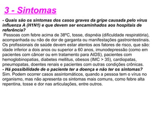 3 - Sintomas - Quais são os sintomas dos casos graves da gripe causada pelo vírus influenza A (H1N1) e que devem ser encaminhados aos hospitais de referência?   Pessoas com febre acima de 38ºC, tosse, dispnéia (dificuldade respiratória), acompanhada ou não de dor de garganta ou manifestações gastrointestinais. Os profissionais de saúde devem estar atentos aos fatores de risco, que são: idade inferior a dois anos ou superior a 60 anos, imunodepressão (como em pacientes com câncer ou em tratamento para AIDS), pacientes com hemoglobinopatias, diabetes mellitus, obesos (IMC > 35), cardiopatas, pneumopatas, doentes renais e pacientes com outras condições crônicas. - Há possibilidade de o paciente ter a doença e não ter os sintomas? Sim. Podem ocorrer casos assintomáticos, quando a pessoa tem o vírus no organismo, mas não apresenta os sintomas mais comuns, como febre alta repentina, tosse e dor nas articulações, entre outros.   
