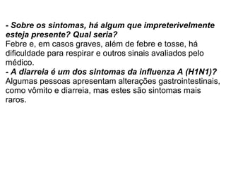- Sobre os sintomas, há algum que impreterivelmente esteja presente? Qual seria? Febre e, em casos graves, além de febre e tosse, há dificuldade para respirar e outros sinais avaliados pelo médico. - A diarreia é um dos sintomas da influenza A (H1N1)? Algumas pessoas apresentam alterações gastrointestinais, como vômito e diarreia, mas estes são sintomas mais raros.  