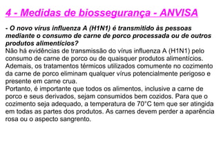 4 - Medidas de biossegurança - ANVISA - O novo vírus influenza A (H1N1) é transmitido às pessoas mediante o consumo de carne de porco processada ou de outros produtos alimentícios? Não há evidências de transmissão do vírus influenza A (H1N1) pelo consumo de carne de porco ou de quaisquer produtos alimentícios.  Ademais, os tratamentos térmicos utilizados comumente no cozimento da carne de porco eliminam qualquer vírus potencialmente perigoso e presente em carne crua.  Portanto, é importante que todos os alimentos, inclusive a carne de porco e seus derivados, sejam consumidos bem cozidos. Para que o cozimento seja adequado, a temperatura de 70°C tem que ser atingida em todas as partes dos produtos. As carnes devem perder a aparência rosa ou o aspecto sangrento. 