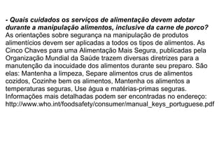 - Quais cuidados os serviços de alimentação devem adotar durante a manipulação alimentos, inclusive da carne de porco? As orientações sobre segurança na manipulação de produtos alimentícios devem ser aplicadas a todos os tipos de alimentos. As Cinco Chaves para uma Alimentação Mais Segura, publicadas pela Organização Mundial da Saúde trazem diversas diretrizes para a manutenção da inocuidade dos alimentos durante seu preparo. São elas: Mantenha a limpeza, Separe alimentos crus de alimentos cozidos, Cozinhe bem os alimentos, Mantenha os alimentos a temperaturas seguras, Use água e matérias-primas seguras. Informações mais detalhadas podem ser encontradas no endereço: http://www.who.int/foodsafety/consumer/manual_keys_portuguese.pdf   