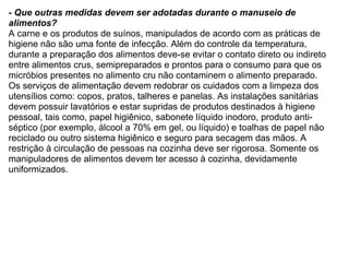- Que outras medidas devem ser adotadas durante o manuseio de alimentos? A carne e os produtos de suínos, manipulados de acordo com as práticas de higiene não são uma fonte de infecção. Além do controle da temperatura, durante a preparação dos alimentos deve-se evitar o contato direto ou indireto entre alimentos crus, semipreparados e prontos para o consumo para que os micróbios presentes no alimento cru não contaminem o alimento preparado.   Os serviços de alimentação devem redobrar os cuidados com a limpeza dos utensílios como: copos, pratos, talheres e panelas. As instalações sanitárias devem possuir lavatórios e estar supridas de produtos destinados à higiene pessoal, tais como, papel higiênico, sabonete líquido inodoro, produto anti-séptico (por exemplo, álcool a 70% em gel, ou líquido) e toalhas de papel não reciclado ou outro sistema higiênico e seguro para secagem das mãos. A restrição à circulação de pessoas na cozinha deve ser rigorosa. Somente os manipuladores de alimentos devem ter acesso à cozinha, devidamente uniformizados.    
