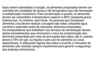 Após serem submetidos à cocção, os alimentos preparados devem ser mantidos em condições de tempo e de temperatura que não favoreçam a multiplicação microbiana. Para conservação a quente, os alimentos devem ser submetidos à temperatura superior a 60ºC (sessenta graus Celsius) por, no máximo, seis horas. As pessoas que manipulam alimentos crus devem realizar a lavagem das mãos utilizando água corrente e sabonete antes de manusear alimentos preparados.   Os manipuladores que trabalham nos serviços de alimentação devem adotar procedimentos que minimizem o risco de contaminação dos alimentos preparados por meio da anti-sepsia das mãos, isto é, usando álcool a 70% em gel, ou líquido e pelo uso de utensílios ou luvas descartáveis. A adequada higiene das mãos e durante o manuseio de alimentos são medidas sempre importantes para garantir a segurança dos produtos alimentícios.  