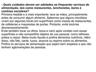 - Quais cuidados devem ser adotados ao frequentar serviços de alimentação, tais como restaurantes, lanchonetes, bares e cantinas escolares? Primeira medida e a mais importante: lave as mãos, principalmente antes de consumir algum alimento. Sabemos que alguns micróbios vivem por algumas horas em superfícies como mesas de restaurantes, de cafeterias e maçanetas de portas. Portanto, evite tocá-las desnecessariamente.  Evite também tocar os olhos, boca e nariz após contato com essas superfícies e não compartilhe objetos de uso pessoal, como talheres, pratos e copos. Beba muito líquido e prefira alimentos nutritivos. Além disso, não fale, cante, tussa, assovie ou espirre sobre os alimentos. Prefira os serviços de alimentação que sejam bem arejados e que não tenham aglomerações de pessoas. 