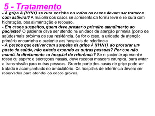 5 - Tratamento - A gripe A (H1N1) se cura sozinha ou todos os casos devem ser tratados com antiviral?  A maioria dos casos se apresenta da forma leve e se cura com hidratação, boa alimentação e repouso. - Em casos suspeitos, quem deve prestar o primeiro atendimento ao paciente?  O paciente deve ser atendo na unidade de atenção primária (posto de saúde) mais próxima de sua residência. Se for o caso, a unidade de atenção primária encaminha o paciente aos hospitais de referência. - A pessoa que estiver com suspeita da gripe A (H1N1), ao procurar um posto de saúde, não estaria expondo as outras pessoas? Por que não mandá-la diretamente ao hospital de referência?  Se o paciente apresentar tosse ou espirro e secreções nasais, deve receber máscara cirúrgica, para evitar a transmissão para outras pessoas. Grande parte dos casos de gripe pode ser tratado e acompanhado no ambulatório. Os hospitais de referência devem ser reservados para atender os casos graves. 