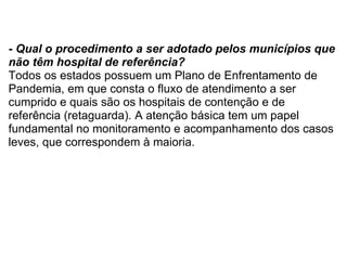 - Qual o procedimento a ser adotado pelos municípios que não têm hospital de referência? Todos os estados possuem um Plano de Enfrentamento de Pandemia, em que consta o fluxo de atendimento a ser cumprido e quais são os hospitais de contenção e de referência (retaguarda). A atenção básica tem um papel fundamental no monitoramento e acompanhamento dos casos leves, que correspondem à maioria. 