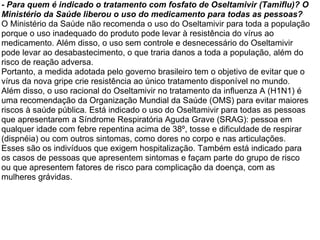 - Para quem é indicado o tratamento com fosfato de Oseltamivir (Tamiflu)? O Ministério da Saúde liberou o uso do medicamento para todas as pessoas?  O Ministério da Saúde não recomenda o uso do Oseltamivir para toda a população porque o uso inadequado do produto pode levar à resistência do vírus ao medicamento. Além disso, o uso sem controle e desnecessário do Oseltamivir pode levar ao desabastecimento, o que traria danos a toda a população, além do risco de reação adversa. Portanto, a medida adotada pelo governo brasileiro tem o objetivo de evitar que o vírus da nova gripe crie resistência ao único tratamento disponível no mundo. Além disso, o uso racional do Oseltamivir no tratamento da influenza A (H1N1) é uma recomendação da Organização Mundial da Saúde (OMS) para evitar maiores riscos à saúde pública. Está indicado o uso do Oseltamivir para todas as pessoas que apresentarem a Síndrome Respiratória Aguda Grave (SRAG): pessoa em qualquer idade com febre repentina acima de 38º, tosse e dificuldade de respirar (dispnéia) ou com outros sintomas, como dores no corpo e nas articulações. Esses são os indivíduos que exigem hospitalização. Também está indicado para os casos de pessoas que apresentem sintomas e façam parte do grupo de risco ou que apresentem fatores de risco para complicação da doença, com as mulheres grávidas. 