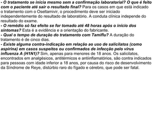 - O tratamento se inicia mesmo sem a confirmação laboratorial? O que é feito com o paciente até sair o resultado final?  Para os casos em que está indicado o tratamento com o Oseltamivir, o procedimento deve ser iniciado independentemente do resultado de laboratório. A conduta clínica independe do resultado do exame. - O remédio só faz efeito se for tomado até 48 horas após o início dos sintomas?  Esta é a evidência e a orientação do fabricante. - Qual o tempo de duração do tratamento com Tamiflu?  A duração do tratamento é de cinco dias. - Existe alguma contra-indicação em relação ao uso de salicilatos (como aspirina) em casos suspeitos ou confirmados de infecção pelo vírus influenza A (H1N1)?  Sim, apenas para menores de 18 anos. Os salicilatos, encontrados em analgésicos, antitérmicos e antiinflamatórios, são contra indicados para pessoas com idade inferior a 18 anos, por causa do risco de desenvolvimento da Síndrome de Reye, distúrbio raro do fígado e cérebro, que pode ser fatal. 