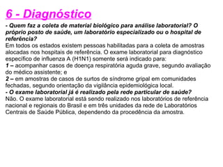 6 - Diagnóstico - Quem faz a coleta de material biológico para análise laboratorial? O próprio posto de saúde, um laboratório especializado ou o hospital de referência? Em todos os estados existem pessoas habilitadas para a coleta de amostras alocadas nos hospitais de referência. O exame laboratorial para diagnóstico específico de influenza A (H1N1) somente será indicado para: 1 –  acompanhar casos de doença respiratória aguda grave, segundo avaliação do médico assistente; e 2 –  em amostras de casos de surtos de síndrome gripal em comunidades fechadas, segundo orientação da vigilância epidemiológica local. - O exame laboratorial já é realizado pela rede particular de saúde? Não. O exame laboratorial está sendo realizado nos laboratórios de referência nacional e regionais do Brasil e em três unidades da rede de Laboratórios Centrais de Saúde Pública, dependendo da procedência da amostra. 
