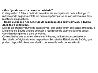 - Que tipo de amostra deve ser coletada? O diagnóstico é feito a partir de amostras de secreções de nariz e faringe. O médico pode sugerir a coleta de outros espécimes, se se considerarem outras hipóteses diagnósticas. - Como o cidadão fica sabendo do resultado dos exames? Qual o tempo para sair o resultado? Devido ao grande volume de casos leves, dos quais foram coletadas amostras, o Ministério da Saúde decidiu priorizar a realização de exames para os casos considerados graves e para os óbitos. Os resultados dos exames são encaminhados, de forma concomitante, à Secretaria de Vigilância e às respectivas Secretarias Estaduais de Saúde, que podem disponibilizá-los ao cidadão, por meio da rede de assistência. 