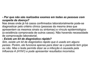 - Por que não são realizados exames em todas as pessoas com suspeita da doença? Nas áreas onde já há casos confirmados laboratorialmente pode-se diagnosticar pelo critério clínico (pessoas da mesma área que apresentem os mesmos sinais ou sintomas) e vínculo epidemiológico (a existência comprovada de outros casos). Não havendo necessidade de comprovação laboratorial.  - Existe um kit de diagnóstico rápido? Sim, existe um kit de diagnóstico rápido que é usado em alguns países. Porém, ele funciona apenas para dizer se o paciente tem gripe ou não. Mas o teste permite dizer se a infecção é causada pela Influenza A (H1N1) e pode apresentar resultados incorretos.  