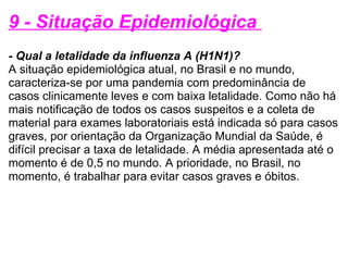 9 - Situação Epidemiológica  - Qual a letalidade da influenza A (H1N1)? A situação epidemiológica atual, no Brasil e no mundo, caracteriza-se por uma pandemia com predominância de casos clinicamente leves e com baixa letalidade. Como não há mais notificação de todos os casos suspeitos e a coleta de material para exames laboratoriais está indicada só para casos graves, por orientação da Organização Mundial da Saúde, é difícil precisar a taxa de letalidade. A média apresentada até o momento é de 0,5 no mundo. A prioridade, no Brasil, no momento, é trabalhar para evitar casos graves e óbitos. 