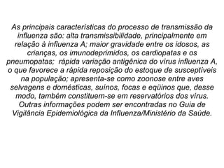 As principais características do processo de transmissão da influenza são: alta transmissibilidade, principalmente em relação à influenza A; maior gravidade entre os idosos, as crianças, os imunodeprimidos, os cardiopatas e os pneumopatas;  rápida variação antigênica do vírus influenza A, o que favorece a rápida reposição do estoque de susceptíveis na população; apresenta-se como zoonose entre aves selvagens e domésticas, suínos, focas e eqüinos que, desse modo, também constituem-se em reservatórios dos vírus. Outras informações podem ser encontradas no Guia de Vigilância Epidemiológica da Influenza/Ministério da Saúde. 