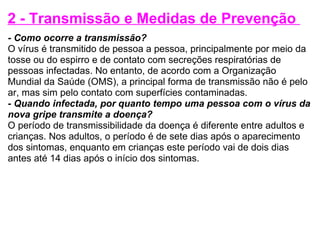 2 - Transmissão e Medidas de Prevenção  - Como ocorre a transmissão? O vírus é transmitido de pessoa a pessoa, principalmente por meio da tosse ou do espirro e de contato com secreções respiratórias de pessoas infectadas. No entanto, de acordo com a Organização Mundial da Saúde (OMS), a principal forma de transmissão não é pelo ar, mas sim pelo contato com superfícies contaminadas. - Quando infectada, por quanto tempo uma pessoa com o vírus da nova gripe transmite a doença? O período de transmissibilidade da doença é diferente entre adultos e crianças. Nos adultos, o período é de sete dias após o aparecimento dos sintomas, enquanto em crianças este período vai de dois dias antes até 14 dias após o início dos sintomas. 