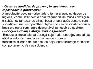 - Quais as medidas de prevenção que devem ser repassadas à população? A população deve ser orientada a tomar alguns cuidados de higiene, como lavar bem e com freqüência as mãos com água e sabão, evitar tocar os olhos, boca e nariz após contato com superfícies, não compartilhar objetos de uso pessoal e cobrir a boca e o nariz com lenço descartável ao tossir ou espirrar. - Por que a doença atinge mais os jovens?   Embora a incidência da doença seja maior entre jovens, ainda não há estudos mundiais conclusivos sobre a transmissibilidade da doença, ou seja, que esclareça melhor o comportamento da nova doença. 