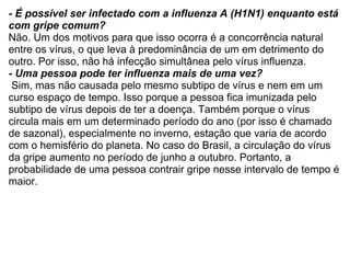 - É possível ser infectado com a influenza A (H1N1) enquanto está com gripe comum? Não. Um dos motivos para que isso ocorra é a concorrência natural entre os vírus, o que leva à predominância de um em detrimento do outro. Por isso, não há infecção simultânea pelo vírus influenza. - Uma pessoa pode ter influenza mais de uma vez?   Sim, mas não causada pelo mesmo subtipo de vírus e nem em um curso espaço de tempo. Isso porque a pessoa fica imunizada pelo subtipo de vírus depois de ter a doença. Também porque o vírus circula mais em um determinado período do ano (por isso é chamado de sazonal), especialmente no inverno, estação que varia de acordo com o hemisfério do planeta. No caso do Brasil, a circulação do vírus da gripe aumento no período de junho a outubro. Portanto, a probabilidade de uma pessoa contrair gripe nesse intervalo de tempo é maior. 