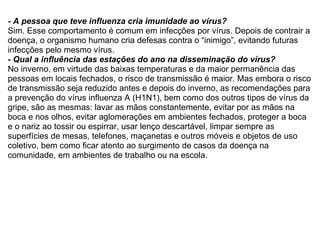 - A pessoa que teve influenza cria imunidade ao vírus? Sim. Esse comportamento é comum em infecções por vírus. Depois de contrair a doença, o organismo humano cria defesas contra o “inimigo”, evitando futuras infecções pelo mesmo vírus. - Qual a influência das estações do ano na disseminação do vírus? No inverno, em virtude das baixas temperaturas e da maior permanência das pessoas em locais fechados, o risco de transmissão é maior. Mas embora o risco de transmissão seja reduzido antes e depois do inverno, as recomendações para a prevenção do vírus influenza A (H1N1), bem como dos outros tipos de vírus da gripe, são as mesmas: lavar as mãos constantemente, evitar por as mãos na boca e nos olhos, evitar aglomerações em ambientes fechados, proteger a boca e o nariz ao tossir ou espirrar, usar lenço descartável, limpar sempre as superfícies de mesas, telefones, maçanetas e outros móveis e objetos de uso coletivo, bem como ficar atento ao surgimento de casos da doença na comunidade, em ambientes de trabalho ou na escola. 
