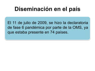 Diseminación en el país 
El 11 de julio de 2009, se hizo la declaratoria 
de fase 6 pandémica por parte de la OMS, ya 
que estaba presente en 74 países. 
 