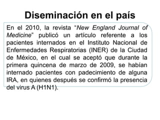 Diseminación en el país 
En el 2010, la revista “New England Journal of 
Medicine” publicó un artículo referente a los 
pacientes internados en el Instituto Nacional de 
Enfermedades Respiratorias (INER) de la Ciudad 
de México, en el cual se aceptó que durante la 
primera quincena de marzo de 2009, se habían 
internado pacientes con padecimiento de alguna 
IRA, en quienes después se confirmó la presencia 
del virus A (H1N1). 
 