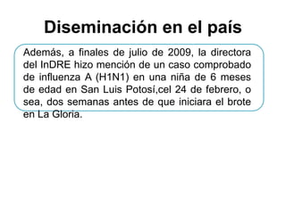 Diseminación en el país 
Además, a finales de julio de 2009, la directora 
del InDRE hizo mención de un caso comprobado 
de influenza A (H1N1) en una niña de 6 meses 
de edad en San Luis Potosí,cel 24 de febrero, o 
sea, dos semanas antes de que iniciara el brote 
en La Gloria. 
 
