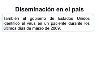 Diseminación en el país 
También el gobierno de Estados Unidos 
identificó el virus en un paciente durante los 
últimos días de marzo de 2009. 
 