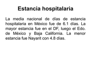 Estancia hospitalaria 
La media nacional de días de estancia 
hospitalaria en México fue de 6.1 días. La 
mayor estancia fue en el DF, luego el Edo. 
de México y Baja California. La menor 
estancia fue Nayarit con 4.8 días. 
 