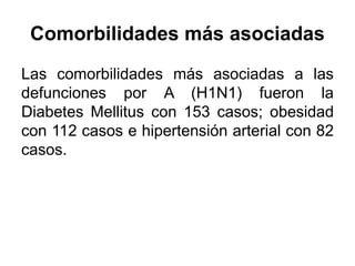 Comorbilidades más asociadas 
Las comorbilidades más asociadas a las 
defunciones por A (H1N1) fueron la 
Diabetes Mellitus con 153 casos; obesidad 
con 112 casos e hipertensión arterial con 82 
casos. 
 
