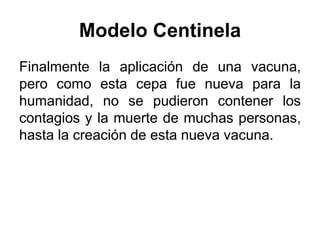 Modelo Centinela 
Finalmente la aplicación de una vacuna, 
pero como esta cepa fue nueva para la 
humanidad, no se pudieron contener los 
contagios y la muerte de muchas personas, 
hasta la creación de esta nueva vacuna. 
 