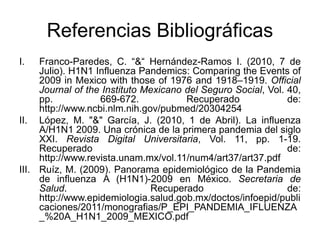 Referencias Bibliográficas 
I. Franco-Paredes, C. “&“ Hernández-Ramos I. (2010, 7 de 
Julio). H1N1 Influenza Pandemics: Comparing the Events of 
2009 in Mexico with those of 1976 and 1918–1919. Official 
Journal of the Instituto Mexicano del Seguro Social, Vol. 40, 
pp. 669-672. Recuperado de: 
http://www.ncbi.nlm.nih.gov/pubmed/20304254 
II. López, M. "&" García, J. (2010, 1 de Abril). La influenza 
A/H1N1 2009. Una crónica de la primera pandemia del siglo 
XXI. Revista Digital Universitaria, Vol. 11, pp. 1-19. 
Recuperado de: 
http://www.revista.unam.mx/vol.11/num4/art37/art37.pdf 
III. Ruíz, M. (2009). Panorama epidemiológico de la Pandemia 
de influenza A (H1N1)-2009 en México. Secretaria de 
Salud. Recuperado de: 
http://www.epidemiologia.salud.gob.mx/doctos/infoepid/publi 
caciones/2011/monografias/P_EPI_PANDEMIA_IFLUENZA 
_%20A_H1N1_2009_MEXICO.pdf 
