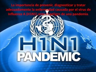 La importancia de prevenir, diagnosticar y tratar
adecuadamente la enfermedad causada por el virus de
Influenza A (H1N1) ante el peligro de una pandemia.
 
