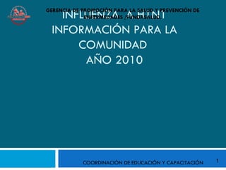 GERENCIA DE PROMOCIÓN PARA LA SALUD Y PREVENCIÓN DE
   INFLUENZA A H1N1
             ENFERMEDADES /FUNDASALUD.

 INFORMACIÓN PARA LA
      COMUNIDAD
       AÑO 2010




            COORDINACIÓN DE EDUCACIÓN Y CAPACITACIÓN   1
 