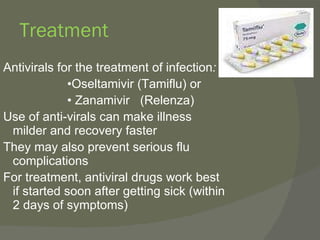 Treatment Antivirals for the treatment of infection : • Oseltamivir (Tamiflu) or •  Zanamivir  (Relenza) Use of anti-virals can make illness milder and recovery faster They may also prevent serious flu complications For treatment, antiviral drugs work best if started soon after getting sick (within 2 days of symptoms) 