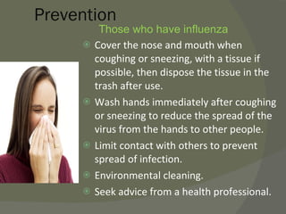 Prevention Those who have influenza  Cover the nose and mouth when coughing or sneezing, with a tissue if possible, then dispose the tissue in the trash after use. Wash hands immediately after coughing or sneezing to reduce the spread of the virus from the hands to other people. Limit contact with others to prevent spread of infection. Environmental cleaning. Seek advice from a health professional. 