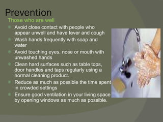 Prevention Those who are well Avoid close contact with people who appear unwell and have fever and cough Wash hands frequently with soap and water Avoid touching eyes, nose or mouth with unwashed hands Clean hard surfaces such as table tops, door handles and taps regularly using a normal cleaning product. Reduce as much as possible the time spent in crowded settings Ensure good ventilation in your living space by opening windows as much as possible. 