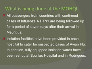 What is being done at the MOHQL All passengers from countries with confirmed cases of Influenza A H1N1 are being followed up for a period of seven days after their arrival in Mauritius. isolation facilities have been provided in each hospital to cater for suspected cases of Avian Flu. In addition, fully equipped isolation wards have been set up at Souillac Hospital and in Rodrigues. 