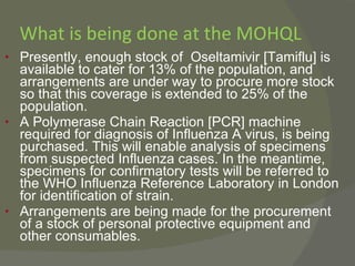 What is being done at the MOHQL Presently, enough stock of  Oseltamivir [Tamiflu] is available to cater for 13% of the population, and arrangements are under way to procure more stock so that this coverage is extended to 25% of the population.  A Polymerase Chain Reaction [PCR] machine required for diagnosis of Influenza A virus, is being purchased. This will enable analysis of specimens from suspected Influenza cases. In the meantime, specimens for confirmatory tests will be referred to the WHO Influenza Reference Laboratory in London for identification of strain. Arrangements are being made for the procurement of a stock of personal protective equipment and other consumables. 